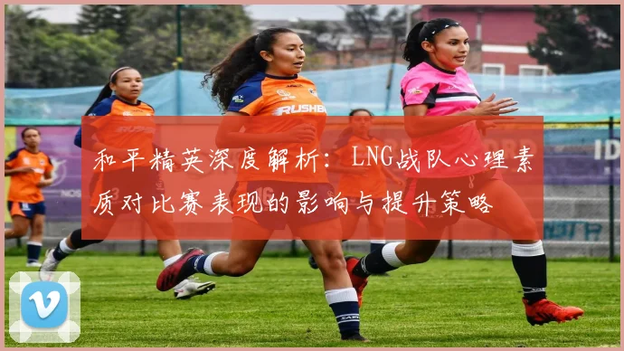 和平精英深度解析：LNG战队心理素质对比赛表现的影响与提升策略