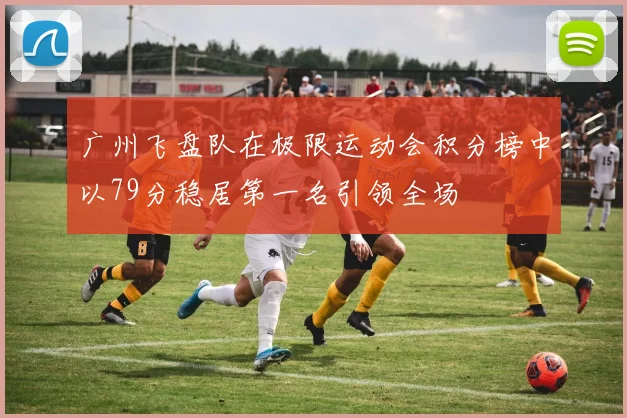 广州飞盘队在极限运动会积分榜中以79分稳居第一名引领全场