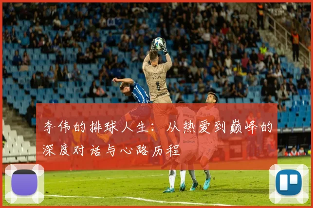 李伟的排球人生：从热爱到巅峰的深度对话与心路历程