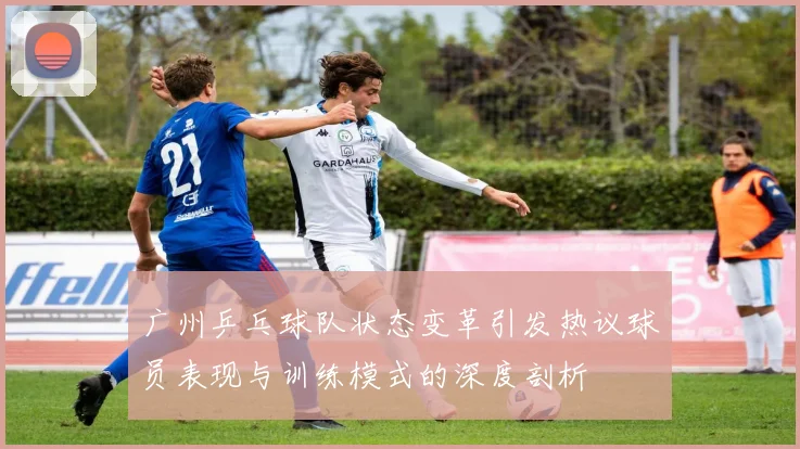 广州乒乓球队状态变革引发热议球员表现与训练模式的深度剖析
